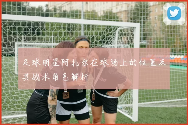 足球明星阿扎尔在球场上的位置及其战术角色解析