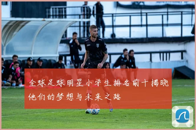 全球足球明星小学生排名前十揭晓他们的梦想与未来之路