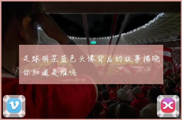 足球明星蓝色头像背后的故事揭晓你知道是谁吗