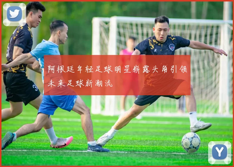 阿根廷年轻足球明星崭露头角引领未来足球新潮流
