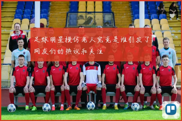 足球明星模仿老人究竟是谁引发了网友们的热议和关注