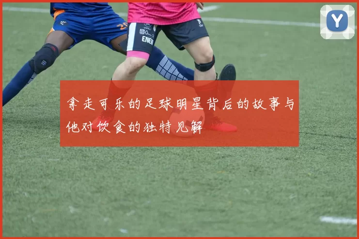 拿走可乐的足球明星背后的故事与他对饮食的独特见解