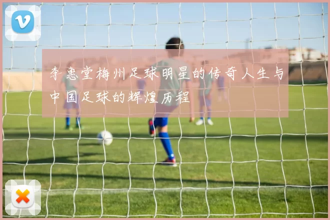 李惠堂梅州足球明星的传奇人生与中国足球的辉煌历程