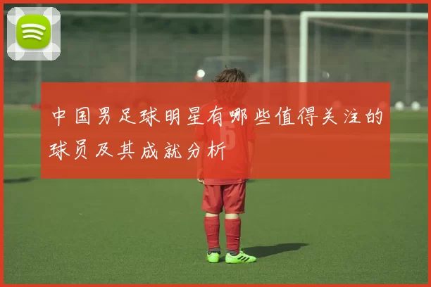 中国男足球明星有哪些值得关注的球员及其成就分析