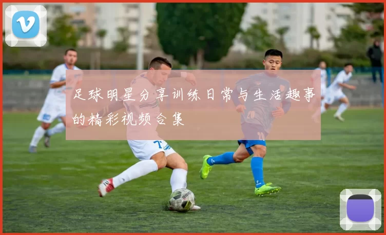 足球明星分享训练日常与生活趣事的精彩视频合集