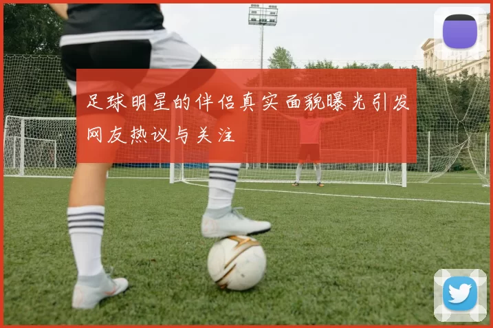 足球明星的伴侣真实面貌曝光引发网友热议与关注