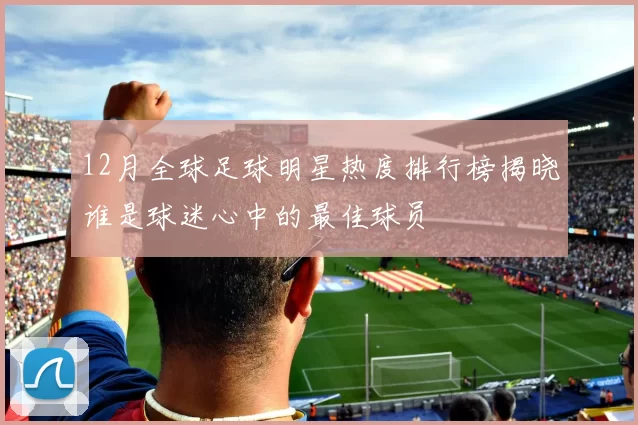 12月全球足球明星热度排行榜揭晓谁是球迷心中的最佳球员