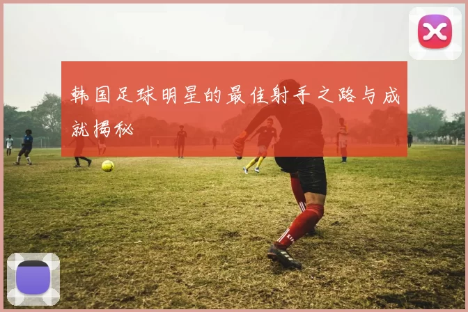 韩国足球明星的最佳射手之路与成就揭秘