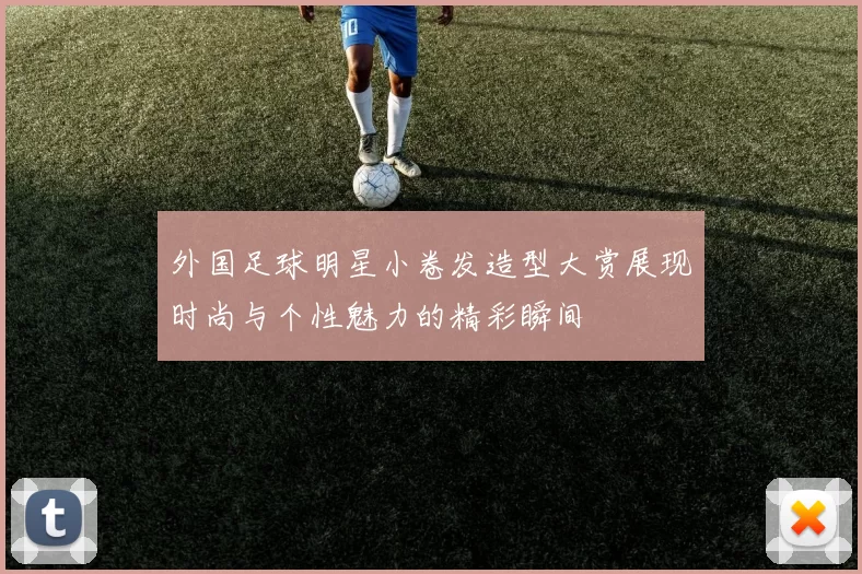 外国足球明星小卷发造型大赏展现时尚与个性魅力的精彩瞬间