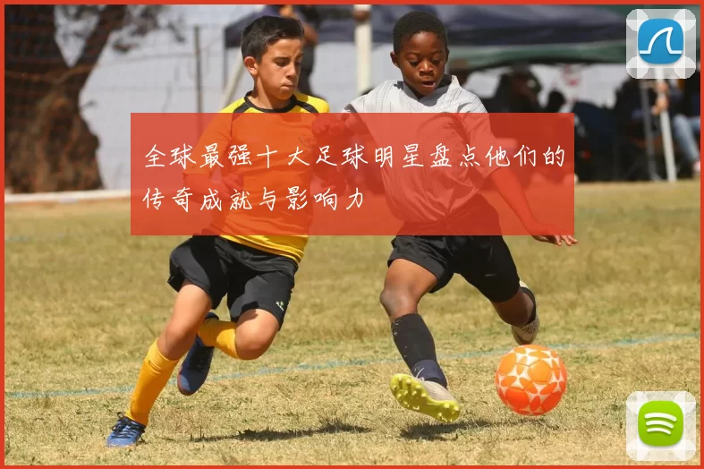 全球最强十大足球明星盘点他们的传奇成就与影响力