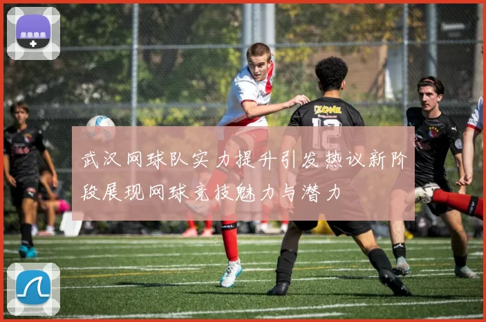 武汉网球队实力提升引发热议新阶段展现网球竞技魅力与潜力