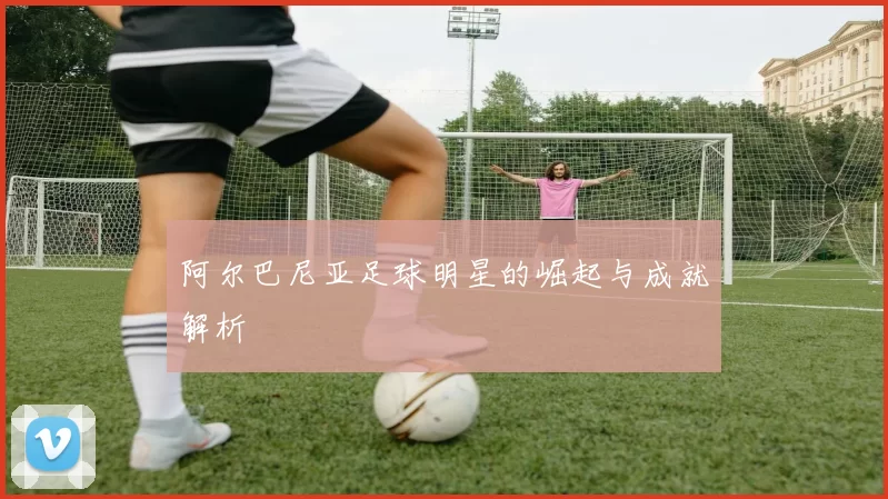 阿尔巴尼亚足球明星的崛起与成就解析