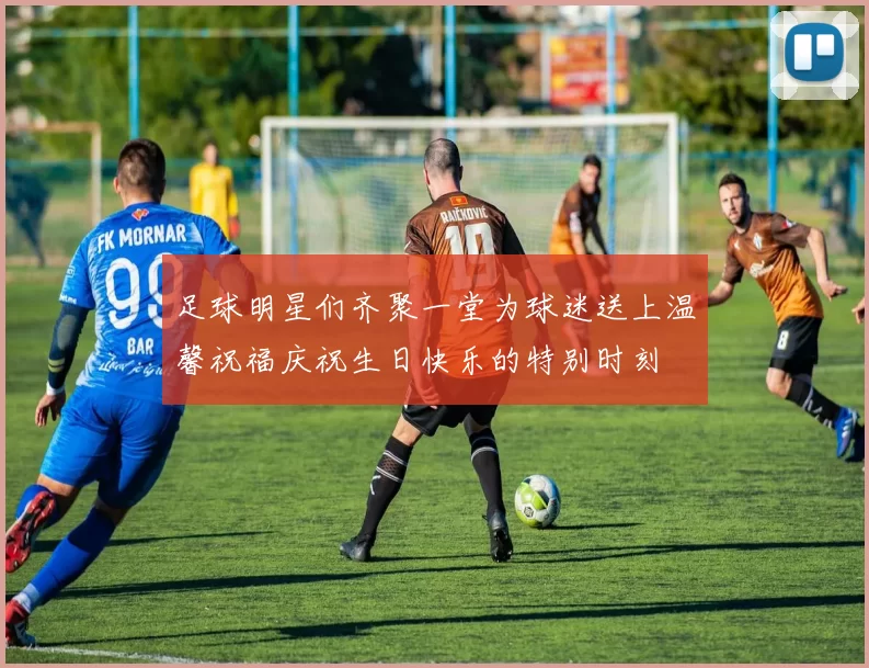 足球明星们齐聚一堂为球迷送上温馨祝福庆祝生日快乐的特别时刻