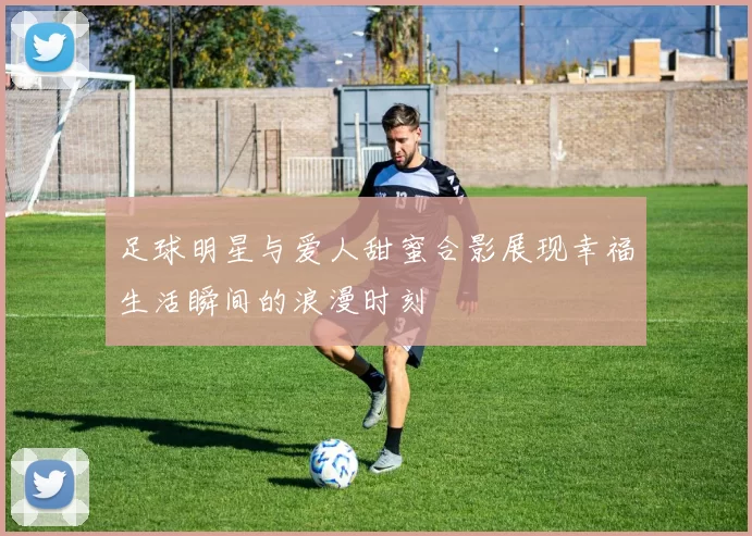 足球明星与爱人甜蜜合影展现幸福生活瞬间的浪漫时刻