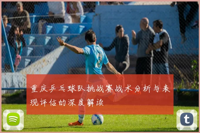 重庆乒乓球队挑战赛战术分析与表现评估的深度解读