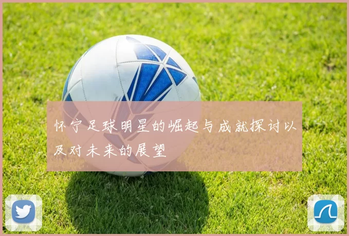 怀宁足球明星的崛起与成就探讨以及对未来的展望