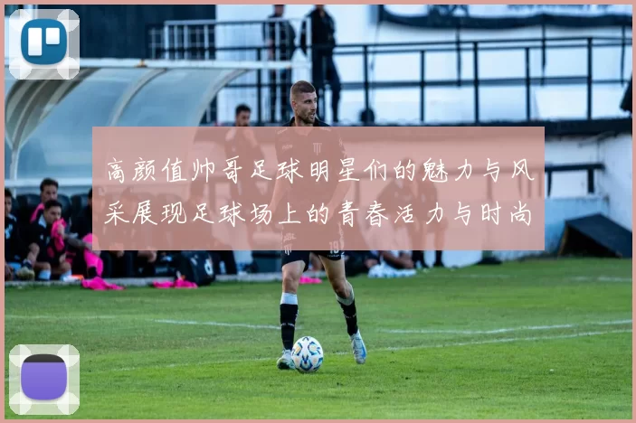 高颜值帅哥足球明星们的魅力与风采展现足球场上的青春活力与时尚风潮