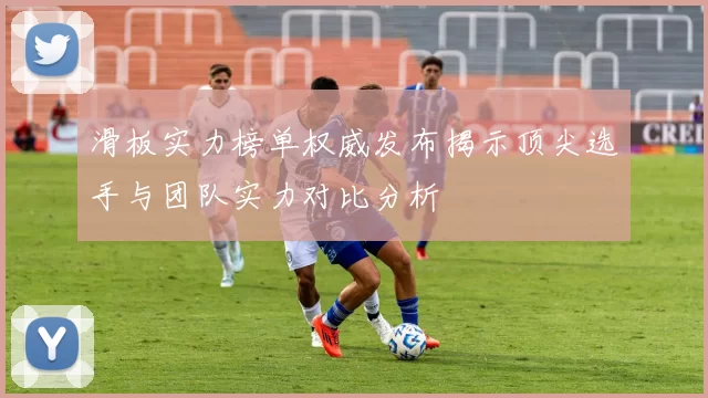 滑板实力榜单权威发布揭示顶尖选手与团队实力对比分析