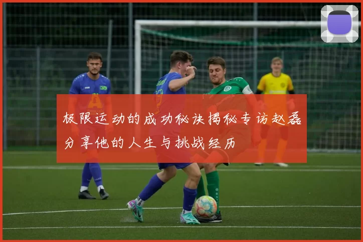 极限运动的成功秘诀揭秘专访赵磊分享他的人生与挑战经历