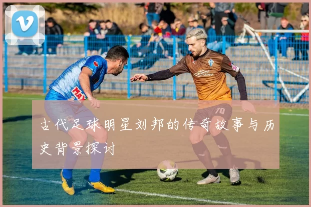 古代足球明星刘邦的传奇故事与历史背景探讨