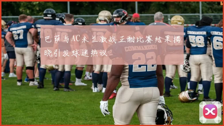 巴萨与AC米兰激战正酣比赛结果揭晓引发球迷热议