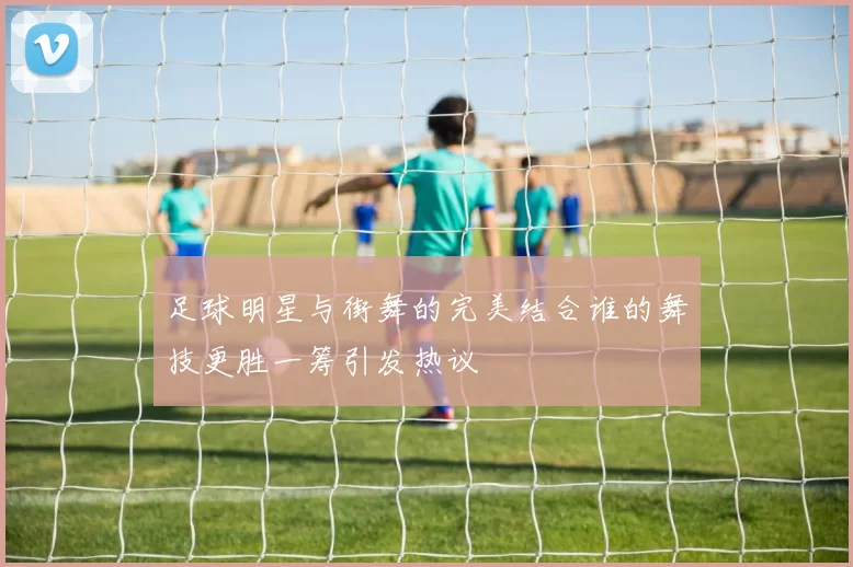 足球明星与街舞的完美结合谁的舞技更胜一筹引发热议