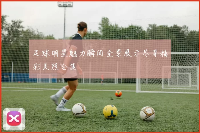 足球明星魅力瞬间全景展示尽享精彩美照合集