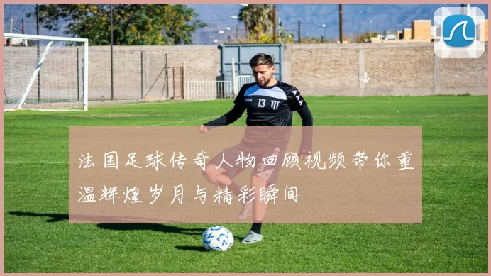 法国足球传奇人物回顾视频带你重温辉煌岁月与精彩瞬间