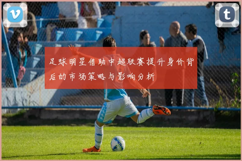 足球明星借助中超联赛提升身价背后的市场策略与影响分析