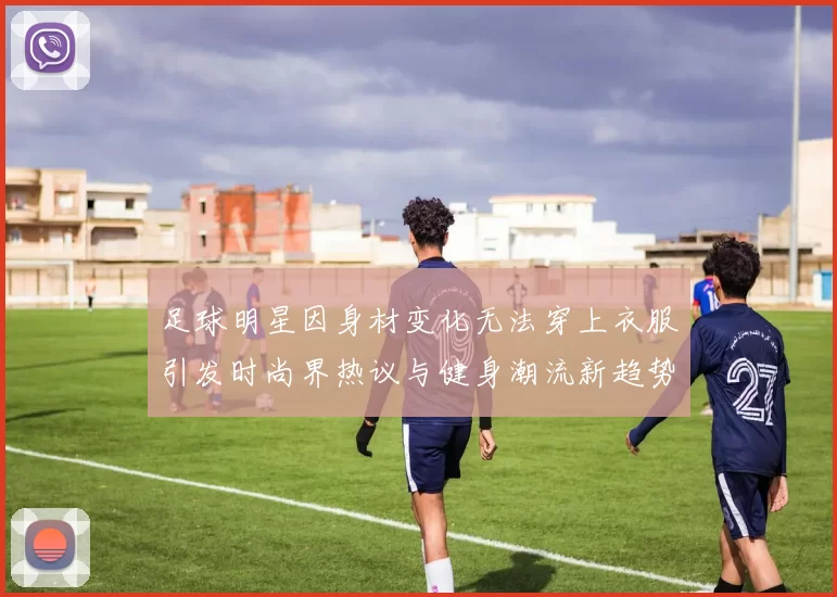 足球明星因身材变化无法穿上衣服引发时尚界热议与健身潮流新趋势