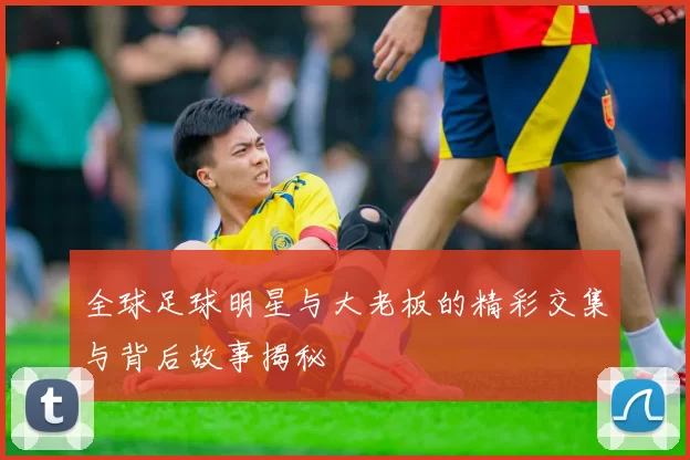 全球足球明星与大老板的精彩交集与背后故事揭秘