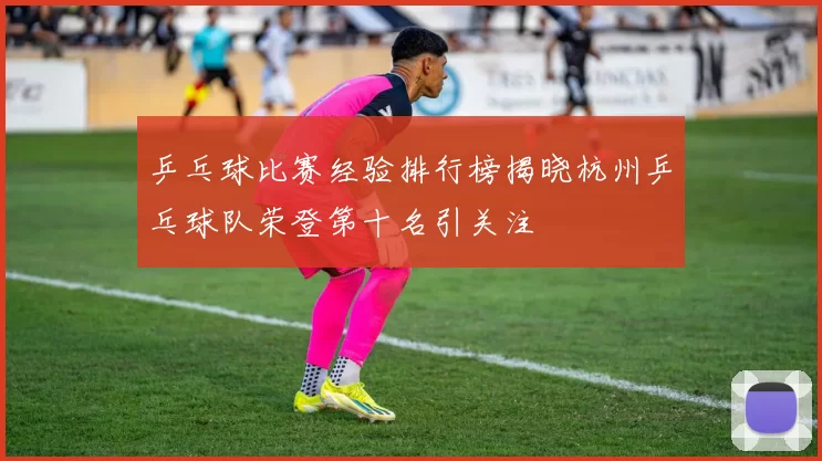 乒乓球比赛经验排行榜揭晓杭州乒乓球队荣登第十名引关注