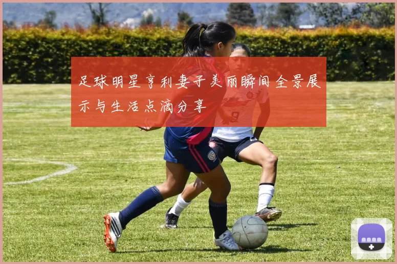 足球明星亨利妻子美丽瞬间全景展示与生活点滴分享