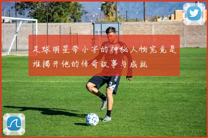 足球明星带小字的神秘人物究竟是谁揭开他的传奇故事与成就