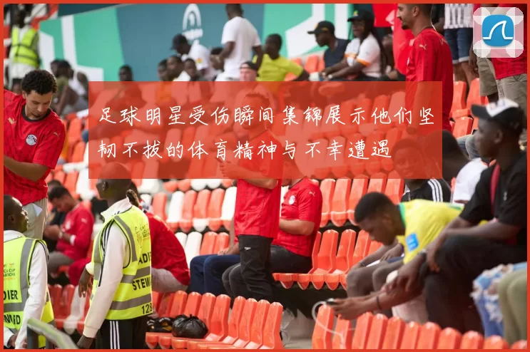 足球明星受伤瞬间集锦展示他们坚韧不拔的体育精神与不幸遭遇