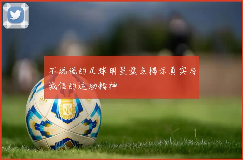不说谎的足球明星盘点揭示真实与诚信的运动精神