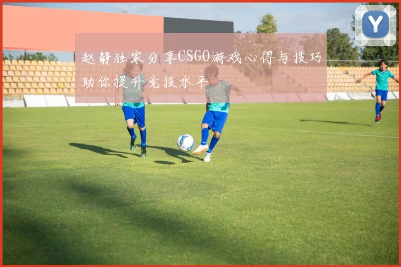 赵静独家分享CSGO游戏心得与技巧助你提升竞技水平