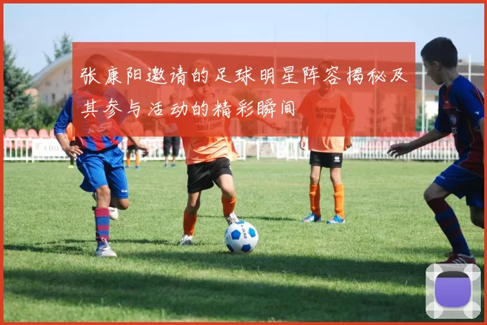 张康阳邀请的足球明星阵容揭秘及其参与活动的精彩瞬间