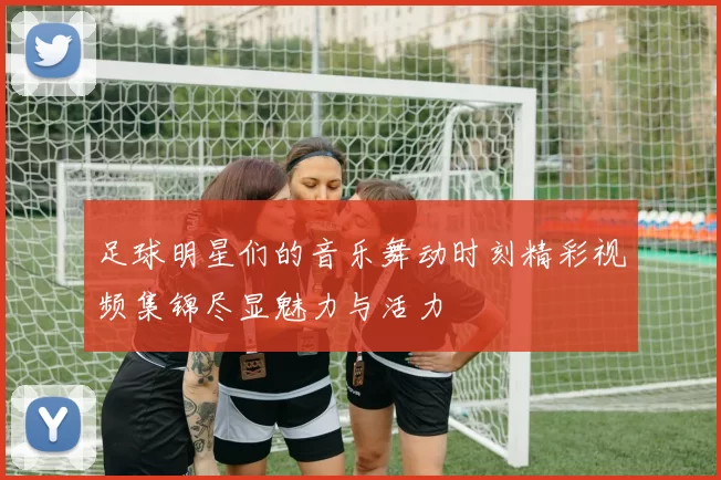 足球明星们的音乐舞动时刻精彩视频集锦尽显魅力与活力