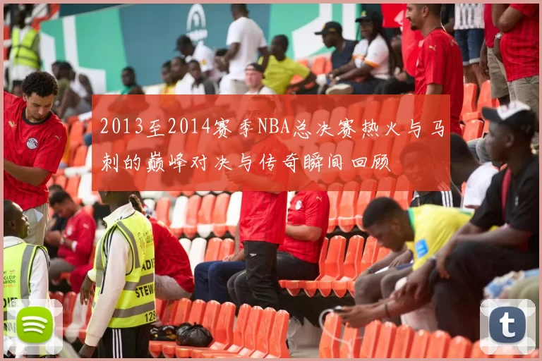 2013至2014赛季NBA总决赛热火与马刺的巅峰对决与传奇瞬间回顾