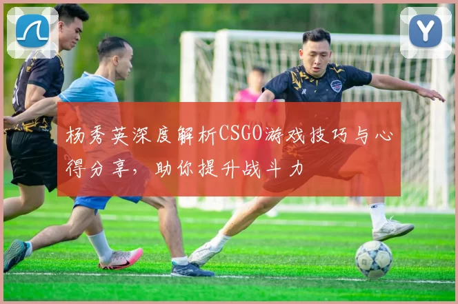 杨秀英深度解析CSGO游戏技巧与心得分享，助你提升战斗力