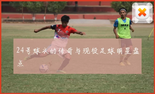24号球衣的传奇与现役足球明星盘点
