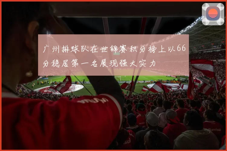 广州排球队在世锦赛积分榜上以66分稳居第一名展现强大实力