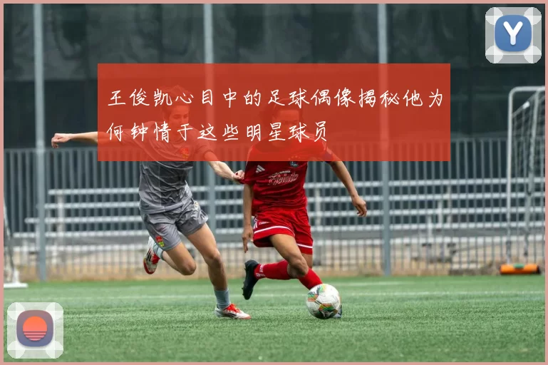 王俊凯心目中的足球偶像揭秘他为何钟情于这些明星球员