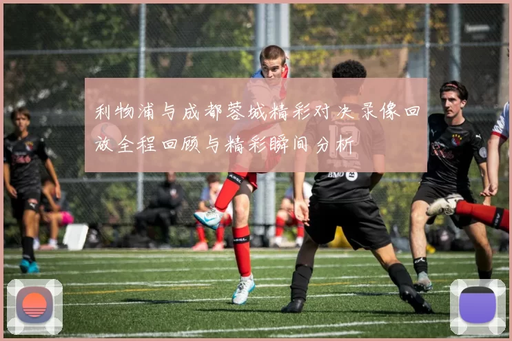 利物浦与成都蓉城精彩对决录像回放全程回顾与精彩瞬间分析