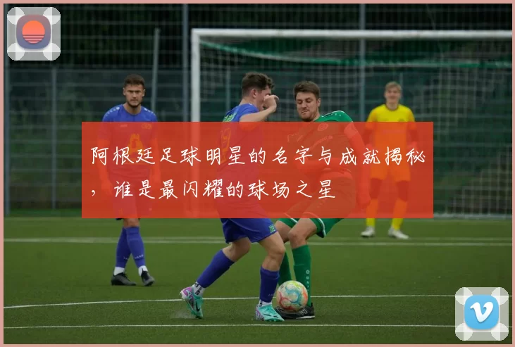 阿根廷足球明星的名字与成就揭秘，谁是最闪耀的球场之星