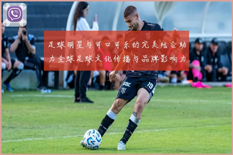 足球明星与可口可乐的完美结合助力全球足球文化传播与品牌影响力提升