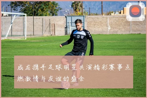成龙携手足球明星共演精彩赛事点燃激情与友谊的盛会