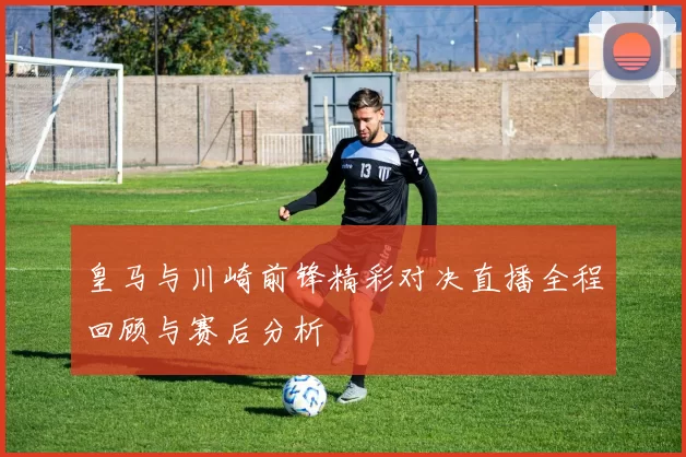 皇马与川崎前锋精彩对决直播全程回顾与赛后分析