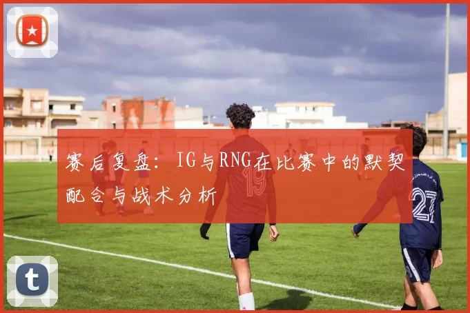 赛后复盘：IG与RNG在比赛中的默契配合与战术分析